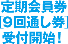 定期会員券［9回通し券］受付開始！